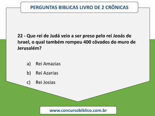 PERGUNTAS BIBLICAS LIVRO DE 2 CRÔNICAS
www.concursobiblico.com.br
22 - Que rei de Judá veio a ser preso pelo rei Jeoás de
Israel, o qual também rompeu 400 côvados do muro de
Jerusalém?
a) Rei Amazias
b) Rei Azarias
c) Rei Josias
 