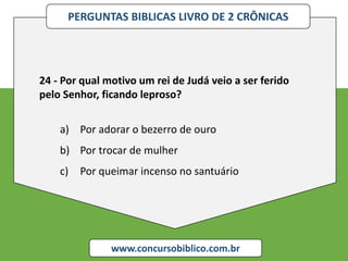 PERGUNTAS BIBLICAS LIVRO DE 2 CRÔNICAS
www.concursobiblico.com.br
24 - Por qual motivo um rei de Judá veio a ser ferido
pelo Senhor, ficando leproso?
a) Por adorar o bezerro de ouro
b) Por trocar de mulher
c) Por queimar incenso no santuário
 