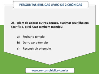 PERGUNTAS BIBLICAS LIVRO DE 2 CRÔNICAS
www.concursobiblico.com.br
25 - Além de adorar outros deuses, queimar seu filho em
sacrifício, o rei Acaz também mandou:
a) Fechar o templo
b) Derrubar o templo
c) Reconstruir o templo
 