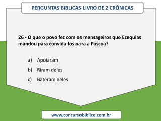 PERGUNTAS BIBLICAS LIVRO DE 2 CRÔNICAS
www.concursobiblico.com.br
26 - O que o povo fez com os mensageiros que Ezequias
mandou para convida-los para a Páscoa?
a) Apoiaram
b) Riram deles
c) Bateram neles
 