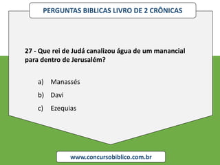 PERGUNTAS BIBLICAS LIVRO DE 2 CRÔNICAS
www.concursobiblico.com.br
27 - Que rei de Judá canalizou água de um manancial
para dentro de Jerusalém?
a) Manassés
b) Davi
c) Ezequias
 