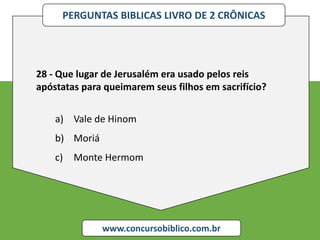 PERGUNTAS BIBLICAS LIVRO DE 2 CRÔNICAS
www.concursobiblico.com.br
28 - Que lugar de Jerusalém era usado pelos reis
apóstatas para queimarem seus filhos em sacrifício?
a) Vale de Hinom
b) Moriá
c) Monte Hermom
 