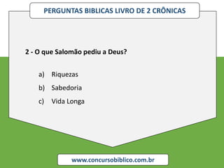 PERGUNTAS BIBLICAS LIVRO DE 2 CRÔNICAS
www.concursobiblico.com.br
2 - O que Salomão pediu a Deus?
a) Riquezas
b) Sabedoria
c) Vida Longa
 