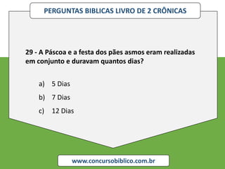 PERGUNTAS BIBLICAS LIVRO DE 2 CRÔNICAS
www.concursobiblico.com.br
29 - A Páscoa e a festa dos pães asmos eram realizadas
em conjunto e duravam quantos dias?
a) 5 Dias
b) 7 Dias
c) 12 Dias
 