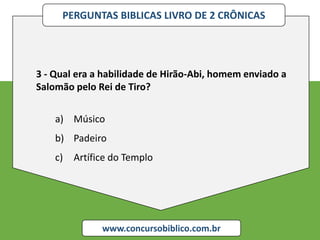 PERGUNTAS BIBLICAS LIVRO DE 2 CRÔNICAS
www.concursobiblico.com.br
3 - Qual era a habilidade de Hirão-Abi, homem enviado a
Salomão pelo Rei de Tiro?
a) Músico
b) Padeiro
c) Artífice do Templo
 