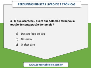 PERGUNTAS BIBLICAS LIVRO DE 2 CRÔNICAS
www.concursobiblico.com.br
4 - O que aconteceu assim que Salomão terminou a
oração de consagração do templo?
a) Desceu fogo do céu
b) Desmaiou
c) O altar caiu
 