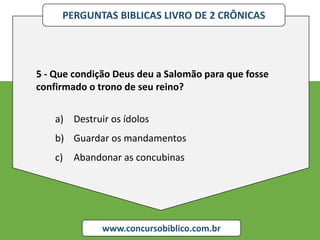 PERGUNTAS BIBLICAS LIVRO DE 2 CRÔNICAS
www.concursobiblico.com.br
5 - Que condição Deus deu a Salomão para que fosse
confirmado o trono de seu reino?
a) Destruir os ídolos
b) Guardar os mandamentos
c) Abandonar as concubinas
 