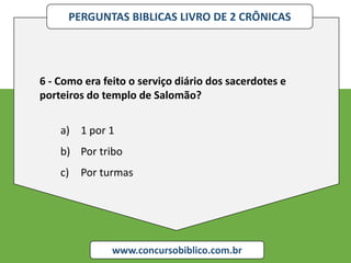 PERGUNTAS BIBLICAS LIVRO DE 2 CRÔNICAS
www.concursobiblico.com.br
6 - Como era feito o serviço diário dos sacerdotes e
porteiros do templo de Salomão?
a) 1 por 1
b) Por tribo
c) Por turmas
 