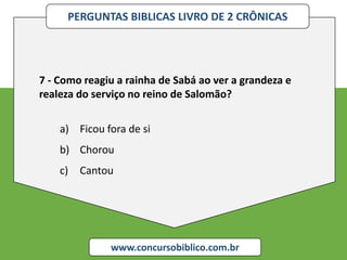 PERGUNTAS BIBLICAS LIVRO DE 2 CRÔNICAS
www.concursobiblico.com.br
7 - Como reagiu a rainha de Sabá ao ver a grandeza e
realeza do serviço no reino de Salomão?
a) Ficou fora de si
b) Chorou
c) Cantou
 
