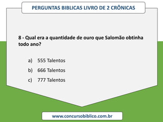 PERGUNTAS BIBLICAS LIVRO DE 2 CRÔNICAS
www.concursobiblico.com.br
8 - Qual era a quantidade de ouro que Salomão obtinha
todo ano?
a) 555 Talentos
b) 666 Talentos
c) 777 Talentos
 