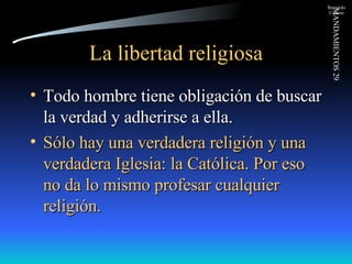La libertad religiosa Todo hombre tiene obligación de buscar la verdad y adherirse a ella. Sólo hay una verdadera religión y una verdadera Iglesia: la Católica. Por eso no da lo mismo profesar cualquier religión. 