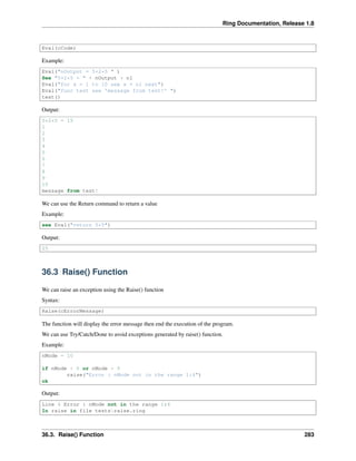 Ring Documentation, Release 1.8
Eval(cCode)
Example:
Eval("nOutput = 5+2*5 " )
See "5+2*5 = " + nOutput + nl
Eval("for x = 1 to 10 see x + nl next")
Eval("func test see 'message from test!' ")
test()
Output:
5+2*5 = 15
1
2
3
4
5
6
7
8
9
10
message from test!
We can use the Return command to return a value
Example:
see Eval("return 5*5")
Output:
25
36.3 Raise() Function
We can raise an exception using the Raise() function
Syntax:
Raise(cErrorMessage)
The function will display the error message then end the execution of the program.
We can use Try/Catch/Done to avoid exceptions generated by raise() function.
Example:
nMode = 10
if nMode < 0 or nMode > 5
raise("Error : nMode not in the range 1:4")
ok
Output:
Line 4 Error : nMode not in the range 1:4
In raise in file testsraise.ring
36.3. Raise() Function 283
 