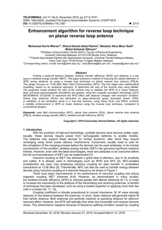 TELKOMNIKA, Vol.17, No.6, December 2019, pp.2713~2721
ISSN: 1693-6930, accredited First Grade by Kemenristekdikti, Decree No: 21/E/KPT/2018
DOI: 10.12928/TELKOMNIKA.v17i6.12087 ◼ 2713
Received December 18, 2018; Revised January 21, 2019; Accepted March 12, 2019
Enhancement algorithm for reverse loop technique
on planar reverse loop antenna
Mohamad Harris Misran*1
, Sharul Kamal Abdul Rahim2
, Maizatul Alice Meor Said3
,
Mohd Azlishah Othman4
1,2
Wireless Communication Centre (WCC), Faculty of Electrical Engineering,
Universiti Teknologi Malaysia, 81310 UTM Skudai Johor, Malaysia
1,3,4
Fakulti Kejuruteraan Elektrik dan Kejuruteraan Komputer, Universiti Teknikal Malaysia Melaka,
Hang Tuah Jaya, 76100 Durian Tunggal, Melaka, Malaysia
*Corresponding author, e-mail: harris@utem.edu.my1
, sharulkamal@fke.utm.my2
, maizatul@utem.edu.my3
Abstract
Finding a trade-off balance between wireless transfer efficiency (WTE) and distance is a key
issue in wireless energy transfer (WET). This paper presents a method of reducing the radical alteration in
WTE versus distance, by using a reverse loop technique on planar reverse loop antenna (PRLA).
The design focuses on 13.56 MHz Near Field Communication (NFC). The first stage uses mathematical
modelling, based on an analytical approach, to determine the size of the reverse loop using Matlab.
The proposed model predicts the size of the reverse loop to stabilize the WTE at a closer distance.
Next, full-wave electromagnetic simulations are applied, using the computer simulation technology (CST)
MICROWAVE STUDIO®, to determine the WTE effect with distance changes with mismatch condition.
Planar loop antennas (PLAs) are fabricated on glass-reinforced epoxy laminated sheets (FR4).
A validation of the simulation result in a real test scenario, using these PLAs and PRLA, confirms
a stability enhancement in WTE at closer distance using the reverse loop technique, compared to
conventional designs.
Keywords: near field communication (NFC), planar loop antenna (PLA), planar reverse loop antenna
(PRLA), wireless energy transfer (WET), wireless transfer efficiency (WTE)
Copyright © 2019 Universitas Ahmad Dahlan. All rights reserved.
1. Introduction
With the evolution of high-end technology, portable devices have become widely used.
Usually, these devices require power from rechargeable batteries to enable mobility.
The batteries only support these devices for limited durations, after which they require
recharging using wired power delivery mechanisms. Consumers usually need to wait for
the completion of the charging process before the devices can be used wirelessly. In its mooted
counteraction of this problem, wireless energy transfer (WET) has garnered significant research
interest. However, even with the latest technologies, there are obstacles to be overcome before
the full commercialization of WET can be implemented [1].
Inductive coupling of WET has attracted a great deal of attention, due to its simplicity
and safety. It is already used in technologies such as RFID and NFC [2]; NFC-enabled
smartphones are even now employing inductive coupling for data transfer in contactless
transactions at 13.56 MHz [3]. Theoretically, NFC can also be used to transfer energy between
devices using inductive coupling at a resonant frequency as shown in Figure 1.
There have been improvements in the performance of inductive coupling and strong
magnetic coupling WET schemes [4-6]. However, as demonstrated in many studies,
the wireless transfer efficiency (WTE) is reduced greatly with altered distances [6-11]. In order
to increase the insensitivity to the distance of the transmitting and receiving antennas, a handful
of techniques has been developed, such as using a loaded capacitor or applying more than two
coils in a system [6, 11, 12].
Coupling coefficient is directly proportional to mutual inductance; M. M value strongly
depends on the distance between the antennas. In short, closer distance will generate higher M
than farther distance. Both antennas are perfectly matched at operating distance for optimum
resonant effect. However, the WTE will radically drop when the transmitter and receiver become
closer. This phenomenon happens because of frequency splitting condition caused by coupling
 