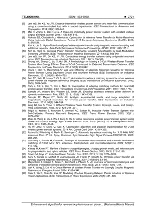 TELKOMNIKA ISSN: 1693-6930 ◼
Enhancement algorithm for reverse loop technique on planar... (Mohamad Harris Misran)
2721
[6] Lee WS, Oh KS, Yu JW. Distance-insensitive wireless power transfer and near-field communication
using a current-controlled loop with a loaded capacitance. IEEE Transactions on Antennas and
Propagation. 2014; 62(2): 936-940.
[7] Mai R, Zhang Y, Dai R et al. A three-coil inductively power transfer system with constant voltage
output. Energies Journal. 2018; 11(3): 637-649.
[8] Ricketts DS, Chabalko MJ, Hillenius A. Optimization of Wireless Power Transfer for Mobile Receivers
Using Automatic Digital Capacitance Tuning. 2013 European Microwave Conference (EuMC). 2013;
1: 515-518.
[9] Kim Y, Lim S. High efficient misaligned wireless power transfer using magnetic resonant coupling and
additional capacitor. Asia-Pacific Microwave Conference Proceedings, APMC. 2012: 1049-1051.
[10] Ahn D, Hong S. Wireless Power Transfer Resonance Coupling Amplification by Load-Modulation
Switching Controller. IEEE Transactions on Industrial Electronics. 2014; 62(2): 898-909.
[11] Lee WS, Son WI, Oh KS, Yu JW. Contactless energy transfer systems using antiparallel resonant
loops. IEEE Transactions on Industrial Electronics. 2011; 60(1): 350-359.
[12] Zhong WX, Zhang C, Liu X, Hui SR. A Methodology for Making a 3-Coil Wireless Power Transfer
System More Energy Efficient Than a 2-Coil Counterpart for Extended Transmission Distance. IEEE
Transactions on Power Electronics. 2014; 30(2): 933-942.
[13] Imura T, Hori Y. Maximizing Air Gap and Efficiency of Magnetic Resonant Coupling for Wireless
Power Transfer Using Equivalent Circuit and Neumann Formula. IEEE Transactions on Industrial
Electronics. 2011; 58(10): 4746-4752.
[14] Beh TC, Kato M, Imura T, Oh S, Hori Y. Automated impedance matching system for robust wireless
power transfer via magnetic resonance coupling. IEEE Transactions on Industrial Electronics. 2012;
60(9): 3689–3698.
[15] Park J, Tak Y, Kim Y, Kim Y, Nam S. Investigation of adaptive matching methods for near-field
wireless power transfer. IEEE Transactions on Antennas and Propagation. 2011; 59(5): 1769–1773.
[16] Sample AP, Waters BH, Wisdom ST, Smith JR. Enabling seamless wireless power delivery in
dynamic environments. Proc. IEEE. 2013; 101(6): 1343–1358.
[17] Sample AP, Meyer DT, Smith JR. Analysis, experimental results, and range adaptation of
magnetically coupled resonators for wireless power transfer. IEEE Transactions on Industrial
Electronics. 2010; 58(2): 544–554.
[18] Jang BJ, Lee S, Yoon H. Hf-Band Wireless Power Transfer System: Concept, Issues, and Design.
Prog. Electromagn. Ress. 2012; 124: 211–231.
[19] Trigui A, Hached S, Mounaim F, Ammari AC, Sawan M. Inductive Power Transfer System with
Self-Calibrated Primary Resonant Frequency. IEEE Trans. Power Electron. 2015; 30(11):
6078–6087.
[20] Zhao C, Wang Z, Du J, Wu J, Zong S, He X. Active resonance wireless power transfer system using
phase shift control strategy. Appl. Power Electron. Conf. Expo. (APEC). 2014 Twenty-Ninth Annu,
IEEE. 2014: 1336–1341.
[21] Hu W, Zhou H, Deng Q, Gao X. Optimization algorithm and practical implementation for 2-coil
wireless power transfer systems. 2014 Am. Control Conf. 2014: 4330–4335.
[22] Roland M, Witschnig H, Merlin E, Saminger C. Automatic impedance matching for 13.56 MHz NFC
antennas. Proc. 6th
Int. Symp. Commun. Syst. Networks Digit. Signal Process-CSNDSP 08. 2008:
288–291.
[23] Witschnig H, Roland M, Gossar M, Enzinger H. Parameter characterisation and automatic impedance
matching of 13.56 MHz NFC antennas. Elektrotechnik und Informationstechnik. 2009; 126(11):
415–422.
[24] Yilmaz M, Krein PT. Review of battery charger topologies, charging power levels, and infrastructure
for plug-in electric and hybrid vehicles. IEEE Trans. Power Electron. 2013; 28(5): 2151–2169.
[25] Covic GA, Boys JT. Inductive Power Transfer. Proc. IEEE. 2013; 101(6): 1276–1289.
[26] Kurs A, Karalis A, Moffatt R, Joannopoulos JD, Fisher P, Soljačić M. Wireless power transfer via
strongly coupled magnetic resonances. J. Science. 2007; 317(5834): 83–86.
[27] Mayordomo I, Dräger T, Spies P, Bernhard J, Pflaum A. An overview of technical challenges and
advances of inductive wireless power transmission. Proc. IEEE. 2013; 101(6): 1302–1311.
[28] Wei X, Wang Z, Dai H. A Critical Review of Wireless Power Transfer via Strongly Coupled Magnetic
Resonances. Energies Journal. 2014: 4316-4341.
[29] Raju S, Wu R, Chan M, Yue CP. Modeling of Mutual Coupling Between Planar Inductors in Wireless
Power Applications. IEEE Transactions on Power Electronics. 2013; 29(1): 481–490.
 