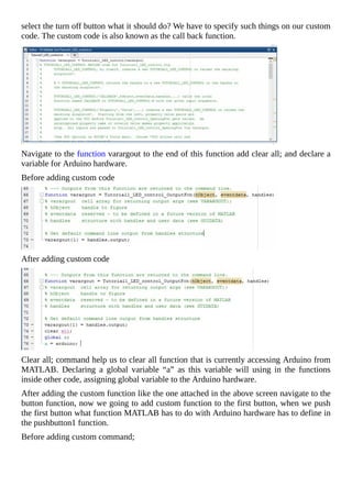 select	the	turn	off	button	what	it	should	do?	We	have	to	specify	such	things	on	our	custom
code.	The	custom	code	is	also	known	as	the	call	back	function.
Navigate	to	the	function	varargout	to	the	end	of	this	function	add	clear	all;	and	declare	a
variable	for	Arduino	hardware.
Before	adding	custom	code
After	adding	custom	code
Clear	all;	command	help	us	to	clear	all	function	that	is	currently	accessing	Arduino	from
MATLAB.	 Declaring	 a	 global	 variable	 “a”	 as	 this	 variable	 will	 using	 in	 the	 functions
inside	other	code,	assigning	global	variable	to	the	Arduino	hardware.
After	adding	the	custom	function	like	the	one	attached	in	the	above	screen	navigate	to	the
button	function,	now	we	going	to	add	custom	function	to	the	first	button,	when	we	push
the	first	button	what	function	MATLAB	has	to	do	with	Arduino	hardware	has	to	define	in
the	pushbutton1	function.
Before	adding	custom	command;
 
