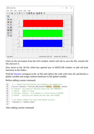 Click	on	the	run	button	from	the	GUI	window	which	will	ask	to	save	the	file,	rename	the
file	and	save	it.
Now	move	to	the	.M	file	which	has	opened	now	in	MATLAB	window	to	add	call	back
functions	to	the	sliders.
Find	the	function	varargout	in	the	.m	file	and	replace	the	code	with	clear	all;	and	declare	a
global	variable	and	assign	Arduino	hardware	to	the	global	variable.
Before	adding	custom	command.
After	adding	custom	command
 