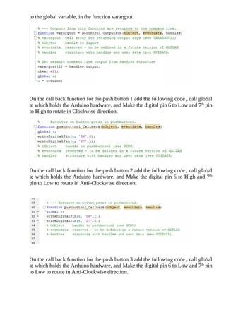to	the	global	variable,	in	the	function	varargout.
	
On	the	call	back	function	for	the	push	button	1	add	the	following	code	,	call	global
a;	which	holds	the	Arduino	hardware,	and	Make	the	digital	pin	6	to	Low	and	7th
	pin
to	High	to	rotate	in	Clockwise	direction.
On	the	call	back	function	for	the	push	button	2	add	the	following	code	,	call	global
a;	which	holds	the	Arduino	hardware,	and	Make	the	digital	pin	6	to	High	and	7th
pin	to	Low	to	rotate	in	Anti-Clockwise	direction.
	
	
On	the	call	back	function	for	the	push	button	3	add	the	following	code	,	call	global
a;	which	holds	the	Arduino	hardware,	and	Make	the	digital	pin	6	to	Low	and	7th
	pin
to	Low	to	rotate	in	Anti-Clockwise	direction.
	
 