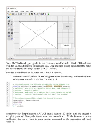 Open	 MATLAB	 and	 type	 ‘guide’	 in	 the	 command	 window,	 select	 blank	 GUI	 and	 axes
from	the	pallet	and	resize	to	the	required	size.	Drag	and	drop	a	push	button	from	the	pallet
and	also	edit	text	and	arrange	in	it	in	the	GUI	window.
Save	the	file	and	move	on	to	.m	file	the	MATLAB	window.
Add	commands	like	clear	all;	declare	global	variable	and	assign	Arduino	hardware
to	the	global	variable,	in	the	function	varargout.
	
When	you	click	the	pushbutton	MATLAB	should	acquire	100	sample	data	and	process	it
and	plot	graph	and	display	the	temperature	data	into	edit	text.	All	the	function	is	on	the
pushbutton	 side	 so	 we	 need	 to	 enter	 custom	 command	 on	 the	 pushbutton	 call	 back
function.
 