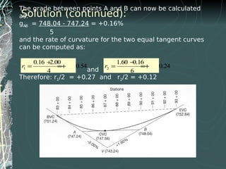 The grade between points A and B can now be calculated
as:
gA-B = 748.04 - 747.24 = +0.16%
5
and the rate of curvature for the two equal tangent curves
can be computed as:
and
Therefore: r1/2 = +0.27 and r2/2 = +0.12
1
0.16 2.0
0.54
4
r
+
= = +
Solution (continued):
1
0.16 2.00
0.54
4
r
+
= =+ 2
1.60 0.16
0.24
6
r
−
= =+
 