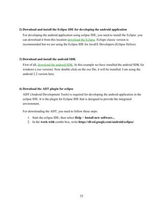 2) Download and install the Eclipse IDE for developing the android application
For developing the android application using eclipse IDE, you need to install the Eclipse. you
can download it from this location download the Eclipse. Eclispe classic version is
recommended but we are using the Eclipse IDE for JavaEE Developers (Eclipse Helios).
3) Download and install the android SDK
First of all, download the android SDK. In this example we have installed the android SDK for
windows (.exe version). Now double click on the exe file, it will be installed. I am using the
android 2.2 version here.
4) Download the ADT plugin for eclipse
ADT (Android Development Tools) is required for developing the android application in the
eclipse IDE. It is the plugin for Eclipse IDE that is designed to provide the integrated
environment.
For downloading the ADT, you need to follow these steps:
1. Start the eclipse IDE, then select Help > Install new software...
2. In the work with combo box, write https://dl-ssl.google.com/android/eclipse/
33
 