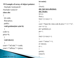  Example of array of object pointer:
#include<iostream.h>
#include<conio.h>
class abc
{
int code;
float price;
public:
void getdata(int a,int b)
{
code=a;
price=b;
}
void show()
{
cout<<"nCode:"<<code;
cout<<"nPrice:"<<price;
}
};
const int size=2;
int main()
{
clrscr();
abc *ptr=new abc[size];
abc *d=ptr;
int x,i;
float y;
for(i=1;i<size;i++)
{
cout<<"Input the value code & price:"<<i<<"n";
cin>>x>>y;
ptr->getdata(x,y);
ptr++;
}
for(i=1;i<size;i++)
{
cout<<"nitem:"<<i;
d->show();
d++;
}
getch();
return 0;
}
 