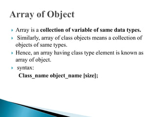  Array is a collection of variable of same data types.
 Similarly, array of class objects means a collection of
objects of same types.
 Hence, an array having class type element is known as
array of object.
 syntax:
Class_name object_name [size];
 