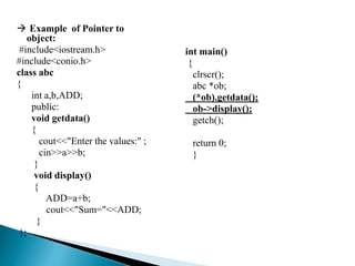  Example of Pointer to
object:
#include<iostream.h>
#include<conio.h>
class abc
{
int a,b,ADD;
public:
void getdata()
{
cout<<"Enter the values:" ;
cin>>a>>b;
}
void display()
{
ADD=a+b;
cout<<"Sum="<<ADD;
}
};
int main()
{
clrscr();
abc *ob;
(*ob).getdata();
ob->display();
getch();
return 0;
}
 
