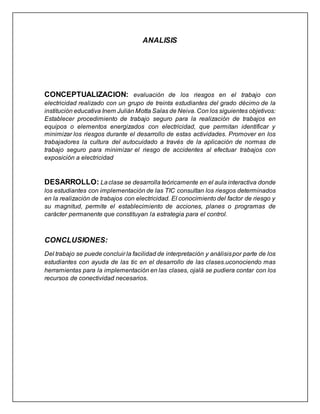 ANALISIS
CONCEPTUALIZACION: evaluación de los riesgos en el trabajo con
electricidad realizado con un grupo de treinta estudiantes del grado décimo de la
institución educativa Inem Julián Motta Salas de Neiva. Con los siguientes objetivos:
Establecer procedimiento de trabajo seguro para la realización de trabajos en
equipos o elementos energizados con electricidad, que permitan identificar y
minimizar los riesgos durante el desarrollo de estas actividades. Promover en los
trabajadores la cultura del autocuidado a través de la aplicación de normas de
trabajo seguro para minimizar el riesgo de accidentes al efectuar trabajos con
exposición a electricidad
DESARROLLO: Laclase se desarrolla teóricamente en el aula interactiva donde
los estudiantes con implementación de las TIC consultan los riesgos determinados
en la realización de trabajos con electricidad. El conocimiento del factor de riesgo y
su magnitud, permite el establecimiento de acciones, planes o programas de
carácter permanente que constituyan la estrategia para el control.
CONCLUSIONES:
Del trabajo se puede concluir la facilidad de interpretación y análisispor parte de los
estudiantes con ayuda de las tic en el desarrollo de las clases.uconociendo mas
herramientas para la implementación en las clases, ojalá se pudiera contar con los
recursos de conectividad necesarios.
 