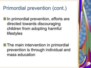 Primordial prevention (cont.)
In primordial prevention, efforts are
directed towards discouraging
children from adopting harmful
lifestyles
The main intervention in primordial
prevention is through individual and
mass education
 