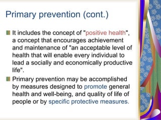 Primary prevention (cont.)
It includes the concept of "positive health",
a concept that encourages achievement
and maintenance of "an acceptable level of
health that will enable every individual to
lead a socially and economically productive
life".
Primary prevention may be accomplished
by measures designed to promote general
health and well-being, and quality of life of
people or by specific protective measures.
 