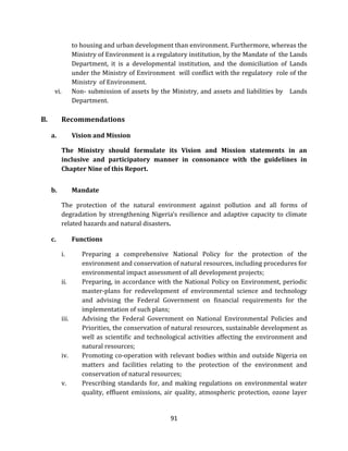 91
to housing and urban development than environment. Furthermore, whereas the
Ministry of Environment is a regulatory institution, by the Mandate of the Lands
Department, it is a developmental institution, and the domiciliation of Lands
under the Ministry of Environment will conflict with the regulatory role of the
Ministry of Environment.
vi. Non- submission of assets by the Ministry, and assets and liabilities by Lands
Department.
B. Recommendations
a. Vision and Mission
The Ministry should formulate its Vision and Mission statements in an
inclusive and participatory manner in consonance with the guidelines in
Chapter Nine of this Report.
b. Mandate
The protection of the natural environment against pollution and all forms of
degradation by strengthening Nigeria’s resilience and adaptive capacity to climate
related hazards and natural disasters.
c. Functions
i. Preparing a comprehensive National Policy for the protection of the
environment and conservation of natural resources, including procedures for
environmental impact assessment of all development projects;
ii. Preparing, in accordance with the National Policy on Environment, periodic
master-plans for redevelopment of environmental science and technology
and advising the Federal Government on financial requirements for the
implementation of such plans;
iii. Advising the Federal Government on National Environmental Policies and
Priorities, the conservation of natural resources, sustainable development as
well as scientific and technological activities affecting the environment and
natural resources;
iv. Promoting co-operation with relevant bodies within and outside Nigeria on
matters and facilities relating to the protection of the environment and
conservation of natural resources;
v. Prescribing standards for, and making regulations on environmental water
quality, effluent emissions, air quality, atmospheric protection, ozone layer
 