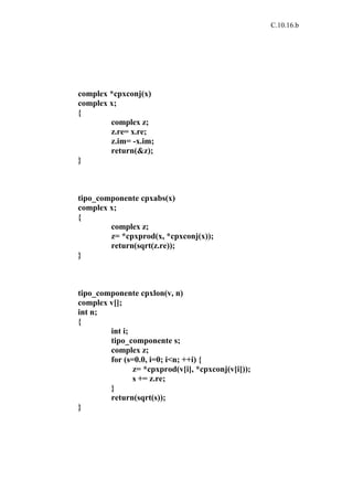C.10.16.b




complex *cpxconj(x)
complex x;
{
        complex z;
        z.re= x.re;
        z.im= -x.im;
        return(&z);
}



tipo_componente cpxabs(x)
complex x;
{
        complex z;
        z= *cpxprod(x, *cpxconj(x));
        return(sqrt(z.re));
}



tipo_componente cpxlon(v, n)
complex v[];
int n;
{
        int i;
        tipo_componente s;
        complex z;
        for (s=0.0, i=0; i<n; ++i) {
               z= *cpxprod(v[i], *cpxconj(v[i]));
               s += z.re;
        }
        return(sqrt(s));
}
 
