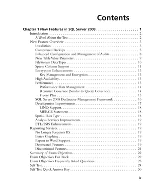 Chapter 1 New Features in SQL Server 2008.
 .  .  .  .  .  .  .  .  .  .  .  .  .  .  .  .  .  .  .  .  .  . 1
Introduction . .  .  .  .  .  .  .  .  .  .  .  .  .  .  .  .  .  .  .  .  .  .  .  .  .  .  .  .  .  .  .  .  .  .  .  .  .  .  .  .  .  .  .  .  .  .  . 2
A Word About the Test. .  .  .  .  .  .  .  .  .  .  .  .  .  .  .  .  .  .  .  .  .  .  .  .  .  .  .  .  .  .  .  .  .  .  .  .  . 2
New Feature Overview. .  .  .  .  .  .  .  .  .  .  .  .  .  .  .  .  .  .  .  .  .  .  .  .  .  .  .  .  .  .  .  .  .  .  .  .  .  .  . 3
Installation. .  .  .  .  .  .  .  .  .  .  .  .  .  .  .  .  .  .  .  .  .  .  .  .  .  .  .  .  .  .  .  .  .  .  .  .  .  .  .  .  .  .  .  .  .  . 3
Compressed Backups . .  .  .  .  .  .  .  .  .  .  .  .  .  .  .  .  .  .  .  .  .  .  .  .  .  .  .  .  .  .  .  .  .  .  .  .  .  . 5
Enhanced Configuration and Management of Audits. .  .  .  .  .  .  .  .  .  .  .  .  .  .  . 8
New TableValue Parameter. .  .  .  .  .  .  .  .  .  .  .  .  .  .  .  .  .  .  .  .  .  .  .  .  .  .  .  .  .  .  .  .  .  . 9
FileStream Data Types. .  .  .  .  .  .  .  .  .  .  .  .  .  .  .  .  .  .  .  .  .  .  .  .  .  .  .  .  .  .  .  .  .  .  .  .  . 10
Sparse Column Support. .  .  .  .  .  .  .  .  .  .  .  .  .  .  .  .  .  .  .  .  .  .  .  .  .  .  .  .  .  .  .  .  .  .  . 11
Encryption Enhancements . .  .  .  .  .  .  .  .  .  .  .  .  .  .  .  .  .  .  .  .  .  .  .  .  .  .  .  .  .  .  .  .  . 13
Key Management and Encryption.
 .  .  .  .  .  .  .  .  .  .  .  .  .  .  .  .  .  .  .  .  .  .  .  .  .  . 13
High Availability.
 .  .  .  .  .  .  .  .  .  .  .  .  .  .  .  .  .  .  .  .  .  .  .  .  .  .  .  .  .  .  .  .  .  .  .  .  .  .  .  .  . 13
Performance. .  .  .  .  .  .  .  .  .  .  .  .  .  .  .  .  .  .  .  .  .  .  .  .  .  .  .  .  .  .  .  .  .  .  .  .  .  .  .  .  .  .  .  . 13
Performance Data Management. .  .  .  .  .  .  .  .  .  .  .  .  .  .  .  .  .  .  .  .  .  .  .  .  .  .  . 14
Resource Governor (Similar to Query Governor). .  .  .  .  .  .  .  .  .  .  .  .  .  . 14
Freeze Plan. .  .  .  .  .  .  .  .  .  .  .  .  .  .  .  .  .  .  .  .  .  .  .  .  .  .  .  .  .  .  .  .  .  .  .  .  .  .  .  .  .  . 15
SQL Server 2008 Declarative Management Framework. .  .  .  .  .  .  .  .  .  .  .  . 16
Development Improvements. .  .  .  .  .  .  .  .  .  .  .  .  .  .  .  .  .  .  .  .  .  .  .  .  .  .  .  .  .  .  .  . 17
LINQ Support.
 .  .  .  .  .  .  .  .  .  .  .  .  .  .  .  .  .  .  .  .  .  .  .  .  .  .  .  .  .  .  .  .  .  .  .  .  .  .  .  . 18
MERGE Statement. .  .  .  .  .  .  .  .  .  .  .  .  .  .  .  .  .  .  .  .  .  .  .  .  .  .  .  .  .  .  .  .  .  .  .  . 18
Spatial Data Type. .  .  .  .  .  .  .  .  .  .  .  .  .  .  .  .  .  .  .  .  .  .  .  .  .  .  .  .  .  .  .  .  .  .  .  .  .  .  .  . 18
Analysis Services Improvements.
 .  .  .  .  .  .  .  .  .  .  .  .  .  .  .  .  .  .  .  .  .  .  .  .  .  .  .  .  .  . 19
ETL/SSIS Enhancements. .  .  .  .  .  .  .  .  .  .  .  .  .  .  .  .  .  .  .  .  .  .  .  .  .  .  .  .  .  .  .  .  .  . 19
Reporting Services.
 .  .  .  .  .  .  .  .  .  .  .  .  .  .  .  .  .  .  .  .  .  .  .  .  .  .  .  .  .  .  .  .  .  .  .  .  .  .  .  .  .  . 19
No Longer Requires IIS. .  .  .  .  .  .  .  .  .  .  .  .  .  .  .  .  .  .  .  .  .  .  .  .  .  .  .  .  .  .  .  .  .  .  . 19
Better Graphing. .  .  .  .  .  .  .  .  .  .  .  .  .  .  .  .  .  .  .  .  .  .  .  .  .  .  .  .  .  .  .  .  .  .  .  .  .  .  .  .  . 19
Export to Word Support. .  .  .  .  .  .  .  .  .  .  .  .  .  .  .  .  .  .  .  .  .  .  .  .  .  .  .  .  .  .  .  .  .  .  . 19
Deprecated Features. .  .  .  .  .  .  .  .  .  .  .  .  .  .  .  .  .  .  .  .  .  .  .  .  .  .  .  .  .  .  .  .  .  .  .  .  .  . 19
Discontinued Features.
 .  .  .  .  .  .  .  .  .  .  .  .  .  .  .  .  .  .  .  .  .  .  .  .  .  .  .  .  .  .  .  .  .  .  .  .  . 21
Summary of Exam Objectives.
 .  .  .  .  .  .  .  .  .  .  .  .  .  .  .  .  .  .  .  .  .  .  .  .  .  .  .  .  .  .  .  .  .  . 22
Exam Objectives Fast Track . .  .  .  .  .  .  .  .  .  .  .  .  .  .  .  .  .  .  .  .  .  .  .  .  .  .  .  .  .  .  .  .  .  .  . 22
Exam Objectives Frequently Asked Questions. .  .  .  .  .  .  .  .  .  .  .  .  .  .  .  .  .  .  .  .  .  . 23
Self Test.
 .  .  .  .  .  .  .  .  .  .  .  .  .  .  .  .  .  .  .  .  .  .  .  .  .  .  .  .  .  .  .  .  .  .  .  .  .  .  .  .  .  .  .  .  .  .  .  .  .  . 24
Self Test Quick Answer Key. .  .  .  .  .  .  .  .  .  .  .  .  .  .  .  .  .  .  .  .  .  .  .  .  .  .  .  .  .  .  .  .  .  .  . 30
Contents
ix
 