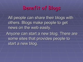 Benefit of Blogs All people can share their blogs with others. Blogs make people to get news on the web easily. Anyone can start a new blog. There are some sites that provides people to start a new blog.  