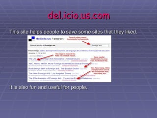 del.icio.us.com This site helps people to save some sites that they liked.  It is also fun and useful for people . 