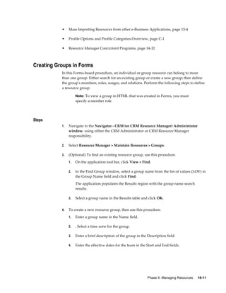 Phase II: Managing Resources     16-11
• Mass Importing Resources from other e-Business Applications, page 15-4
• Profile Options and Profile Categories Overview, page C-1
• Resource Manager Concurrent Programs, page 14-32
Creating Groups in Forms
In this Forms-based procedure, an individual or group resource can belong to more
than one group. Either search for an existing group or create a new group; then define
the group's members, roles, usages, and relations. Perform the following steps to define
a resource group.
Note: To view a group in HTML that was created in Forms, you must
specify a member role.
Steps
1. Navigate to the Navigator - CRM (or CRM Resource Manager) Administrator
window. using either the CRM Administrator or CRM Resource Manager
responsibility.
2. Select Resource Manager > Maintain Resources > Groups.
3. (Optional) To find an existing resource group, use this procedure.
1. On the application tool bar, click View > Find.
2. In the Find Group window, select a group name from the list of values (LOV) in
the Group Name field and click Find.
The application populates the Results region with the group name search
results.
3. Select a group name in the Results table and click OK.
4. To create a new resource group, then use this procedure.
1. Enter a group name in the Name field.
2. . Select a time zone for the group.
3. Enter a brief description of the group in the Description field.
4. Enter the effective dates for the team in the Start and End fields.
 