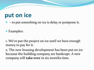 put on ice
 – to put something on ice is delay or postpone it.
 Examples:
1. We’ve put the project on ice until we have enough
money to pay for it.
2. The new housing development has been put on ice
because the building company are bankrupt. A new
company will take over in six months time.
 