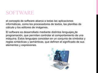 SOFTWARE
el concepto de software abarca a todas las aplicaciones
informáticas, como los procesadores de textos, las planillas de
cálculo y los editores de imágenes.
El software es desarrollado mediante distintos lenguajes de
programación, que permiten controlar el comportamiento de una
máquina. Estos lenguajes consisten en un conjunto de símbolos y
reglas sintácticas y semánticas, que definen el significado de sus
elementos y expresiones.
 