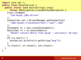 www.percona.com8
import java.sql.*;
public class MysqlVersion {
public static void main(String[] args)
throws SQLException,ClassNotFoundException {
Class.forName(
"com.mysql.jdbc.Driver"
);
Connection con = DriverManager.getConnection(
"jdbc:mysql://localhost/test","user","pwd"
);
Statement st = con.createStatement();
ResultSet rs = st.executeQuery(
"SELECT concat('Hello from mysql ',version()) AS msg"
);
if (rs.next()) {
System.out.println(rs.getString("msg"));
}
rs.close(); st.close(); con.close();
}
}
 