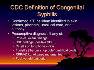 CDC Definition of Congenital
Syphilis
• Confirmed if T. pallidum identified in skin
lesions, placenta, umbilical cord, or at
autopsy
• Presumptive diagnosis if any of:
• Physical exam findings
• CSF findings (positive VDRL)
• Osteitis on long bone x-rays
• Funisitis (“barber shop pole” umbilical cord)
• RPR/VDRL >4 times maternal test
• Positive IgM antibody
 