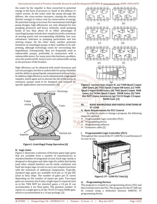 International Journal of Trend in Scientific Research and Development (IJTSRD) @ www.ijtsrd.com eISSN: 2456-6470
@ IJTSRD | Unique Paper ID – IJTSRD25172 | Volume – 3 | Issue – 4 | May-Jun 2019 Page: 1622
the water by the impeller is then converted to potential
energy in the form of pressure or ‘head’ in the diffuser or
volute section. As the water exits the pump through the
diffuser, the cross-section increases, causing the velocity
(kinetic energy) to reduce and, by conservation of energy,
the potential energy is increase.Forconventionalcentrifugal
pump designs, high efficiencies are only obtained for low
pumping pressures and hence relatively small pumping
heads of less than about 25 m. Other advantages of
centrifugal pumps include their simplicity (with a minimum
of moving parts) and corresponding reliability, low cost,
robustness, tolerance to pumping particulates and low
starting torque. On the other hand, another potential
limitation of centrifugal pumps is their inability to be self-
priming, although technology exists for overcoming this
impediment. Consequently, they are frequently used as
submersible pumps, preferably in conjunction with a
submersible motor. For many years this hasbeen aproblem,
since the preferred DC motors were not submersible owing
to the presence of the brushes.
High efficiency can be obtained with small clearances and
narrow passages, but this is undesirable for pump reliability
and the ability to pump liquids contaminated with particles.
In addition, high efficiency can be obtainedwith ahigh speed
impeller, which again acts to shorten the life of the pump. In
summary, pumps need to be designed and selected for
specific applications and environments. [4]
Figure1. Centrifugal Pump Operation [4]
D. Logic Gates
Figure 2, illustrates a selection of the basic gates logic gates
that are available from a number of manufacturers in
standard families of integrated circuits. Each logic family is
designed so that gates and other logic ICs within that family
(and other related families) can be easily combined, and
built into larger logic circuits to carry out complex functions
with the minimum of additional components. Typically,
standard logic gates are available in14 pin or 16 pin DIL
(dual in line) chips. The number of gates per IC varies
depending on the number of inputs per gate. Two-input
gates are common, but if only a single input is required,such
as in the 7404 NOT (or inverter) gates, a 14 pin IC can
accommodate 6 (or Hex) gates. The greatest number of
inputs on a single gate is on the 74133 13 input NAND gate,
which is accommodated in a 16 pin package. [3]
(a) (b)
(c) (d)
(e) (f)
(g)
Figure2. various type of gate IC, (a) 7408 Quad 2 input
AND Gates, (b) 7432 Quad 2 input OR Gates, (c) 7400
Quad 2 input NAND Gates, (d) 7402 Quad 2 input NOR
Gates, (e) 74266 Quad 2 input XNOR Gates, (f) 7404
Hex NOT (Gates Inverters), (g) 74133 Single 13 input
NAND Gate. [3]
III. BASIC KNOWLEDGEAND USEFUL FUNCTIONS OF
S7-1200
A. Basic Requirements for PLC Control
In order to create or change a program, the following
items are needed:
Programmable logic controller (PLC)
Programming device
Programming software
Connector cable [2]
i. Programmable Logic Controller (PLC)
Throughout this research theS7-1200 PLC isused becauseof
its ease of use.
Figure3. S7- 1200 PLC Unit [6]
ii. Programming Devices
The program is created in a programming device (PG) and
then transferred to the PLC. The program for the S7-200 can
be created using a dedicated Siemens SIMATIC S7
programming device.
 
