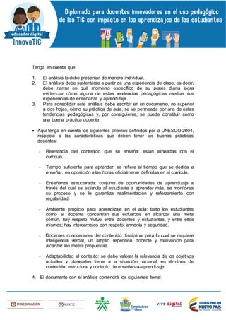 Tenga en cuenta que:
1. El análisis lo debe presentar de manera individual.
2. El análisis debe sustentarse a partir de una experiencia de clase, es decir,
debe narrar en qué momento específico de su praxis diaria logra
evidenciar cómo alguna de estas tendencias pedagógicas medias sus
experiencias de enseñanza y aprendizaje.
3. Para consolidar este análisis debe escribir en un documento, no superior
a dos hojas, cómo su práctica de aula, se ve permeada por una de estas
tendencias pedagógicas y, por consiguiente, se puede constituir como
una buena práctica docente:
 Aquí tenga en cuenta los siguientes criterios definidos por la UNESCO 2004,
respecto a las características que deben tener las buenas prácticas
docentes:
- Relevancia del contenido que se enseña: están alineadas con el
currículo.
- Tiempo suficiente para aprender: se refiere al tiempo que se dedica a
enseñar, en oposición a las horas oficialmente definidas en el currículo.
- Enseñanza estructurada: conjunto de oportunidades de aprendizaje a
través del cual se estimula al estudiante a aprender más, se monitorea
su proceso y se le garantiza realimentación y reforzamiento con
regularidad.
- Ambiente propicio para aprendizaje en el aula: tanto los estudiantes
como el docente concentran sus esfuerzos en alcanzar una meta
común, hay respeto mutuo entre docentes y estudiantes, y entre ellos
mismos; hay intercambios con respeto, armonía y seguridad.
- Docentes conocedores del contenido disciplinar:para lo cual se requiere
inteligencia verbal, un amplio repertorio docente y motivación para
alcanzar las metas propuestas.
- Adaptabilidad al contexto: se debe valorar la relevancia de los objetivos
actuales y planeados frente a la situación nacional, en términos de
contenido, estructura y contexto de enseñanza-aprendizaje.
4. El documento con el análisis contendrá los siguientes ítems:
 