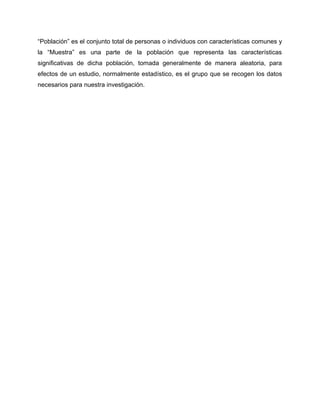 “Población” es el conjunto total de personas o individuos con características comunes y
la “Muestra” es una parte de la población que representa las características
significativas de dicha población, tomada generalmente de manera aleatoria, para
efectos de un estudio, normalmente estadístico, es el grupo que se recogen los datos
necesarios para nuestra investigación.
 