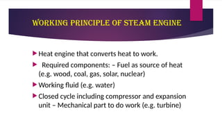 Working principle of Steam Engine
 Heat engine that converts heat to work.
 Required components: – Fuel as source of heat
(e.g. wood, coal, gas, solar, nuclear)
 Working fluid (e.g. water)
 Closed cycle including compressor and expansion
unit – Mechanical part to do work (e.g. turbine)
 