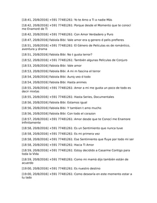 [18:41, 20/8/2016] +591 77481261: Yo te Amo a Ti a nadie Más
[18:42, 20/8/2016] +591 77481261: Porque desde el Momento que te conocí
me Enamoré de Ti
[18:42, 20/8/2016] +591 77481261: Con Amor Verdadero y Puro
[18:47, 20/8/2016] Fabiola Bibi: Vale amor era q genero d pelis prefieres
[18:51, 20/8/2016] +591 77481261: El Género de Películas es de romántico,
aventura y drama
[18:51, 20/8/2016] Fabiola Bibi: No t gusta terror?
[18:52, 20/8/2016] +591 77481261: También algunas Películas de Conjuro
[18:53, 20/8/2016] Fabiola Bibi: Vale amor
[18:53, 20/8/2016] Fabiola Bibi: A mi m fascina el terror
[18:54, 20/8/2016] Fabiola Bibi: Aunq veo d todo
[18:54, 20/8/2016] Fabiola Bibi: Hasta animes
[18:55, 20/8/2016] +591 77481261: Amor a mi me gusta un poco de todo es
decir mixtas
[18:55, 20/8/2016] +591 77481261: Hasta Series, Documentales
[18:56, 20/8/2016] Fabiola Bibi: Estamos igual
[18:56, 20/8/2016] Fabiola Bibi: Y tambien t amo mucho
[18:56, 20/8/2016] Fabiola Bibi: Con todo el corazon
[18:57, 20/8/2016] +591 77481261: Amor desde que te Conocí me Enamore
Infinitamente
[18:58, 20/8/2016] +591 77481261: Es un Sentimiento que nunca tuve
[18:58, 20/8/2016] +591 77481261: Es mi primera vez
[18:58, 20/8/2016] +591 77481261: Ese Sentimiento que fluye por todo mi ser
[18:58, 20/8/2016] +591 77481261: Hacia Ti Amor
[18:59, 20/8/2016] +591 77481261: Estoy decidido a Casarme Contigo para
toda la Vida
[18:59, 20/8/2016] +591 77481261: Como mi mamá dijo también están de
acuerdo
[19:00, 20/8/2016] +591 77481261: Es nuestro destino
[19:00, 20/8/2016] +591 77481261: Como desearía en este momento estar a
tu lado
 