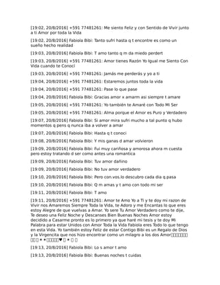[19:02, 20/8/2016] +591 77481261: Me siento Feliz y con Sentido de Vivir junto
a ti Amor por toda la Vida
[19:02, 20/8/2016] Fabiola Bibi: Tanto sufri hasta q t encontre es como un
sueño hecho realidad
[19:03, 20/8/2016] Fabiola Bibi: T amo tanto q m da miedo perdert
[19:03, 20/8/2016] +591 77481261: Amor tienes Razón Yo Igual me Siento Con
Vida cuando te Conocí
[19:03, 20/8/2016] +591 77481261: Jamás me perderás y yo a ti
[19:04, 20/8/2016] +591 77481261: Estaremos juntos toda la vida
[19:04, 20/8/2016] +591 77481261: Pase lo que pase
[19:04, 20/8/2016] Fabiola Bibi: Gracias amor x amarm asi siempre t amare
[19:05, 20/8/2016] +591 77481261: Yo también te Amaré con Todo Mi Ser
[19:05, 20/8/2016] +591 77481261: Alma porque el Amor es Puro y Verdadero
[19:07, 20/8/2016] Fabiola Bibi: Si amor mira sufri mucho a tal punto q hubo
momentos q pens q nunca iba a volver a amar
[19:07, 20/8/2016] Fabiola Bibi: Hasta q t conoci
[19:08, 20/8/2016] Fabiola Bibi: Y mis ganas d amar volvieron
[19:09, 20/8/2016] Fabiola Bibi: Fui muy cariñosa y amorosa ahora m cuesta
pero estoy tratando d ser como antes una romantica
[19:09, 20/8/2016] Fabiola Bibi: Tuv amor dañino
[19:09, 20/8/2016] Fabiola Bibi: No tuv amor verdadero
[19:10, 20/8/2016] Fabiola Bibi: Pero con.vos.lo descubro cada dia q.pasa
[19:10, 20/8/2016] Fabiola Bibi: Q m amas y t amo con todo mi ser
[19:11, 20/8/2016] Fabiola Bibi: T amo
[19:11, 20/8/2016] +591 77481261: Amor te Amo Yo a Ti y te doy mi razon de
Vivir nos Amaremos Siempre Toda la Vida, te Adoro y me Encantas lo que eres
estoy Alegre de que vuelvas a Amar. Yo sere Tu Amor Verdadero como te dije,
Te deseo una Feliz Noche y Descanses Bien Buenas Noches Amor estoy
decidido a Casarme pronto es lo primero ya que haré mi tesis y te doy Mi
Palabra para estar Unidos con Amor Toda la Vida Fabiola eres Todo lo que tengo
en esta Vida. Yo también estoy Feliz de estar Contigo Bibi es un Regalo de Dios
y la Virgencita que nos hizo encontrar como un milagro a los dos Amor�������
�� �☀☀�����♥ � ☀ � �
[19:13, 20/8/2016] Fabiola Bibi: Lo s amor t amo
[19:13, 20/8/2016] Fabiola Bibi: Buenas noches t cuidas
 