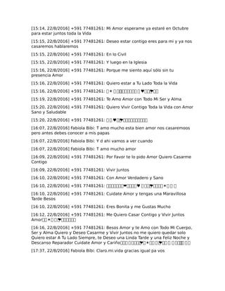 [15:14, 22/8/2016] +591 77481261: Mi Amor esperame ya estaré en Octubre
para estar juntos toda la Vida
[15:15, 22/8/2016] +591 77481261: Deseo estar contigo eres para mi y ya nos
casaremos hablaremos
[15:15, 22/8/2016] +591 77481261: En lo Civil
[15:15, 22/8/2016] +591 77481261: Y luego en la Iglesia
[15:16, 22/8/2016] +591 77481261: Porque me siento aquí sólo sin tu
presencia Amor
[15:16, 22/8/2016] +591 77481261: Quiero estar a Tu Lado Toda la Vida
[15:16, 22/8/2016] +591 77481261: �☀ � ��������� � ♥���❤��
[15:19, 22/8/2016] +591 77481261: Te Amo Amor con Todo Mi Ser y Alma
[15:20, 22/8/2016] +591 77481261: Quiero Vivir Contigo Toda la Vida con Amor
Sano y Saludable
[15:20, 22/8/2016] +591 77481261: � � ♥��❤����������
[16:07, 22/8/2016] Fabiola Bibi: T amo mucho esta bien amor nos casaremoos
pero antes debes conocer a mis papas
[16:07, 22/8/2016] Fabiola Bibi: Y d ahi vamos a ver cuando
[16:07, 22/8/2016] Fabiola Bibi: T amo mucho amor
[16:09, 22/8/2016] +591 77481261: Por Favor te lo pido Amor Quiero Casarme
Contigo
[16:09, 22/8/2016] +591 77481261: Vivir Juntos
[16:10, 22/8/2016] +591 77481261: Con Amor Verdadero y Sano
[16:10, 22/8/2016] +591 77481261: �������❤����♥ � ���❤����☀� � �
[16:10, 22/8/2016] +591 77481261: Cuidate Amor y tengas una Maravillosa
Tarde Besos
[16:10, 22/8/2016] +591 77481261: Eres Bonita y me Gustas Mucho
[16:12, 22/8/2016] +591 77481261: Me Quiero Casar Contigo y Vivir Juntos
Amor��☀� � �❤������
[16:16, 22/8/2016] +591 77481261: Besos Amor y te Amo con Todo Mi Cuerpo,
Ser y Alma Quiero y Deseo Casarme y Vivir Juntos no me quiero quedar solo
Quiero estar A Tu Lado Siempre, te Deseo una Linda Tarde y una Feliz Noche y
Descanso Reparador Cuidate Amor y Cariño��� �����❤�☀�� � �❤�� � � ����� � �
[17:37, 22/8/2016] Fabiola Bibi: Claro.mi.vida gracias igual pa vos
 