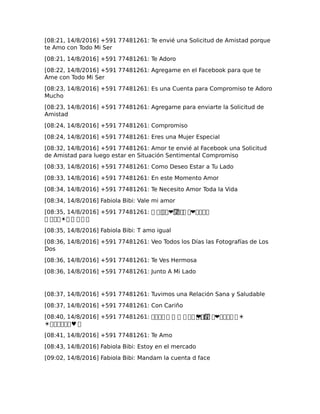 [08:21, 14/8/2016] +591 77481261: Te envié una Solicitud de Amistad porque
te Amo con Todo Mi Ser
[08:21, 14/8/2016] +591 77481261: Te Adoro
[08:22, 14/8/2016] +591 77481261: Agregame en el Facebook para que te
Ame con Todo Mi Ser
[08:23, 14/8/2016] +591 77481261: Es una Cuenta para Compromiso te Adoro
Mucho
[08:23, 14/8/2016] +591 77481261: Agregame para enviarte la Solicitud de
Amistad
[08:24, 14/8/2016] +591 77481261: Compromiso
[08:24, 14/8/2016] +591 77481261: Eres una Mujer Especial
[08:32, 14/8/2016] +591 77481261: Amor te envié al Facebook una Solicitud
de Amistad para luego estar en Situación Sentimental Compromiso
[08:33, 14/8/2016] +591 77481261: Como Deseo Estar a Tu Lado
[08:33, 14/8/2016] +591 77481261: En este Momento Amor
[08:34, 14/8/2016] +591 77481261: Te Necesito Amor Toda la Vida
[08:34, 14/8/2016] Fabiola Bibi: Vale mi amor
[08:35, 14/8/2016] +591 77481261: � ����❤���� �� ❤����
� ���☀� � � � �
[08:35, 14/8/2016] Fabiola Bibi: T amo igual
[08:36, 14/8/2016] +591 77481261: Veo Todos los Días las Fotografías de Los
Dos
[08:36, 14/8/2016] +591 77481261: Te Ves Hermosa
[08:36, 14/8/2016] +591 77481261: Junto A Mi Lado
[08:37, 14/8/2016] +591 77481261: Tuvimos una Relación Sana y Saludable
[08:37, 14/8/2016] +591 77481261: Con Cariño
[08:40, 14/8/2016] +591 77481261: ���� � � � � �� ���❤��� �� ❤���� �☀
☀������♥ �
[08:41, 14/8/2016] +591 77481261: Te Amo
[08:43, 14/8/2016] Fabiola Bibi: Estoy en el mercado
[09:02, 14/8/2016] Fabiola Bibi: Mandam la cuenta d face
 