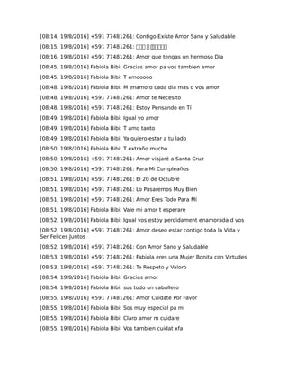 [08:14, 19/8/2016] +591 77481261: Contigo Existe Amor Sano y Saludable
[08:15, 19/8/2016] +591 77481261: ��� � ������
[08:16, 19/8/2016] +591 77481261: Amor que tengas un hermoso Día
[08:45, 19/8/2016] Fabiola Bibi: Gracias amor pa vos tambien amor
[08:45, 19/8/2016] Fabiola Bibi: T amooooo
[08:48, 19/8/2016] Fabiola Bibi: M enamoro cada dia mas d vos amor
[08:48, 19/8/2016] +591 77481261: Amor te Necesito
[08:48, 19/8/2016] +591 77481261: Estoy Pensando en Tí
[08:49, 19/8/2016] Fabiola Bibi: Igual yo amor
[08:49, 19/8/2016] Fabiola Bibi: T amo tanto
[08:49, 19/8/2016] Fabiola Bibi: Ya quiero estar a tu lado
[08:50, 19/8/2016] Fabiola Bibi: T extraño mucho
[08:50, 19/8/2016] +591 77481261: Amor viajaré a Santa Cruz
[08:50, 19/8/2016] +591 77481261: Para Mi Cumpleaños
[08:51, 19/8/2016] +591 77481261: El 20 de Octubre
[08:51, 19/8/2016] +591 77481261: Lo Pasaremos Muy Bien
[08:51, 19/8/2016] +591 77481261: Amor Eres Todo Para Mí
[08:51, 19/8/2016] Fabiola Bibi: Vale mi amor t esperare
[08:52, 19/8/2016] Fabiola Bibi: Igual vos estoy perdidament enamorada d vos
[08:52, 19/8/2016] +591 77481261: Amor deseo estar contigo toda la Vida y
Ser Felices Juntos
[08:52, 19/8/2016] +591 77481261: Con Amor Sano y Saludable
[08:53, 19/8/2016] +591 77481261: Fabiola eres una Mujer Bonita con Virtudes
[08:53, 19/8/2016] +591 77481261: Te Respeto y Valoro
[08:54, 19/8/2016] Fabiola Bibi: Gracias amor
[08:54, 19/8/2016] Fabiola Bibi: sos todo un caballero
[08:55, 19/8/2016] +591 77481261: Amor Cuidate Por Favor
[08:55, 19/8/2016] Fabiola Bibi: Sos muy especial pa mi
[08:55, 19/8/2016] Fabiola Bibi: Claro amor m cuidare
[08:55, 19/8/2016] Fabiola Bibi: Vos tambien cuidat xfa
 