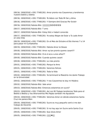 [08:56, 19/8/2016] +591 77481261: Amor pronto nos Casaremos y tendremos
nuestro bebito y bebita
[08:56, 19/8/2016] +591 77481261: Te Adoro con Todo Mi Ser y Alma
[08:56, 19/8/2016] +591 77481261: Y Siempre diré Gracias Por Existir
[08:56, 19/8/2016] Fabiola Bibi: �������😘😘😘😘😘😘
[08:57, 19/8/2016] Fabiola Bibi: T amo
[08:57, 19/8/2016] Fabiola Bibi: Estoy feliz x habert conocido
[08:57, 19/8/2016] +591 77481261: Yo estoy Alegre de Estar a Tu Lado Amor
en esta Vida
[08:59, 19/8/2016] +591 77481261: En el Mes de Octubre el Día Viernes 7 o 14
para pasar mi Cumpleaños
[08:59, 19/8/2016] +591 77481261: Fabiola Amor te Deseo
[09:00, 19/8/2016] Fabiola Bibi: Amor xq tan.pronto queres casart??
[09:00, 19/8/2016] Fabiola Bibi: O es d aca a unos años??
[09:00, 19/8/2016] Fabiola Bibi: Cuando quieres casart
[09:00, 19/8/2016] +591 77481261: Lo más pronto
[09:01, 19/8/2016] +591 77481261: Porque te Amo
[09:01, 19/8/2016] +591 77481261: Seremos Felices
[09:01, 19/8/2016] +591 77481261: Toda la Vida
[09:02, 19/8/2016] +591 77481261: Ya terminaré la Maestría me darán Trabajo
en la Universidad
[09:02, 19/8/2016] +591 77481261: Y nos Casaremos te doy mi Palabra
[09:02, 19/8/2016] Fabiola Bibi: Vale amor
[09:03, 19/8/2016] Fabiola Bibi: Entonces estaremos en sucre?
[09:03, 19/8/2016] +591 77481261: Así con Mi Trabajo tendremos Todo para el
Bebito o Bebita y nos Ahorraremos Mis Papás también me Ayudarán
[09:04, 19/8/2016] +591 77481261: Veremos Amor en dónde estaremos Santa
Cruz me parece Bien
[09:04, 19/8/2016] +591 77481261: Sucre es muy pequeño veré si me dan
trabajo de Docente
[09:05, 19/8/2016] +591 77481261: Si no hay aquí en Sucre sería Santa Cruz
[09:05, 19/8/2016] +591 77481261: Que dices Amor
[09:05, 19/8/2016] +591 77481261: ����❤��
 